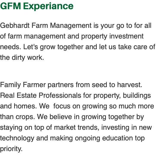 GFM Experiance Gebhardt Farm Management is your go to for all of farm management and property investment needs. Let's grow together and let us take care of the dirty work. Family Farmer partners from seed to harvest. Real Estate Professionals for property, buildings and homes. We focus on growing so much more than crops. We believe in growing together by staying on top of market trends, investing in new technology and making ongoing education top priority. 